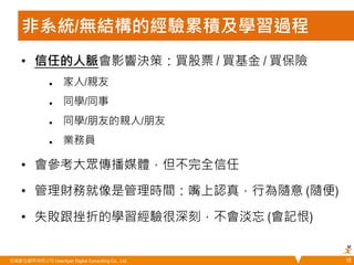 非系統/無結構的經驗累積及學習過程 
• 信任的人脈會影響決策：買股票 / 買基金 / 買保險 
 家人/親友 
 同學/同事 
 同學/朋友的親人/朋友 
 業務員 
• 會參考大眾傳播媒體，但不完全信任 
• 管理財務就像是管理時間：嘴上認真，行為隨意 (隨便) 
• 失敗跟挫折的學習經驗很深刻，不會淡忘 (會記恨) 
悠識數位顧問有限公司 UserXper Digital Consulting Co., Ltd. 
18 
 