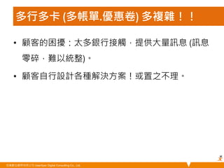 多行多卡 (多帳單.優惠卷) 多複雜！！ 
• 顧客的困擾：太多銀行接觸，提供大量訊息 (訊息 
零碎，難以統整)。 
• 顧客自行設計各種解決方案！或置之不理。 
悠識數位顧問有限公司 UserXper Digital Consulting Co., Ltd. 
 