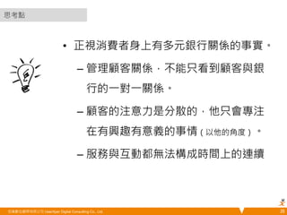 • 正視消費者身上有多元銀行關係的事實。 
– 管理顧客關係，不能只看到顧客與銀 
行的一對一關係。 
– 顧客的注意力是分散的，他只會專注 
在有興趣有意義的事情（以他的角度）。 
– 服務與互動都無法構成時間上的連續 
悠識數位顧問有限公司 UserXper Digital Consulting Co., Ltd. 
26 
思考點 
 