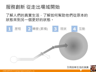 服務創新 從走出場域開始 
了解人們的真實生活，了解如何幫助他們從原本的 
狀態來到另一個更好的狀態。 
悠識數位顧問有限公司 UserXper Digital Consulting Co., Ltd. 
35 
1 歷程 2 轉變 (累積) 3 現狀 4 互動 
引用自蔡志浩的演講 
 