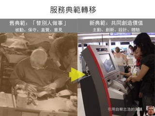 服務典範轉移 
舊典範：「替別人做事」 
被動、保守、直覺、意見 
新典範：共同創造價值 
主動、創新、設計、體驗 
引用自蔡志浩的演講 
悠識數位顧問有限公司 UserXper Digital Consulting Co., Ltd. 36 
 