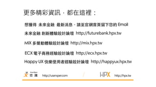 更多精彩資訊，都在這裡： 
想獲得 未來⾦金融 最新消息，請⾄至官網⾸首⾴頁留下您的 Email 
未來⾦金融 創新體驗設計論壇 http://futurebank.hpx.tw 
http://userxper.com 
http://hpx.tw 
MIX 多螢動體驗設計論壇 http://mix.hpx.tw 
ECX 電⼦子商務經驗設計論壇 http://ecx.hpx.tw 
Happy UX 快樂使⽤用者經驗設計論壇 http://happyux.hpx.tw 

