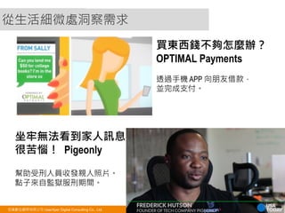 從生活細微處洞察需求 
買東西錢不夠怎麼辦？ 
OPTIMAL Payments 
透過手機 APP 向朋友借款， 
並完成支付。 
坐牢無法看到家人訊息 
很苦惱！ Pigeonly 
幫助受刑人員收發親人照片。 
點子來自監獄服刑期間。 
悠識數位顧問有限公司 UserXper Digital Consulting Co., Ltd. 6 
 