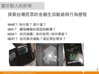 探索台灣民眾的金融生活脈絡與行為歷程 
WHAT ? 有什麼？ 是什麼？ 
WHY？ 觸發轉變的原因與動機？ 
HOW ? 如何接觸 / 如何使用 / 如何學習？ 
NEXT？ 如何解決痛點？滿足潛在需求？ 
悠識數位顧問有限公司 UserXper Digital Consulting Co., Ltd. 
7 
基於對人的好奇 
 