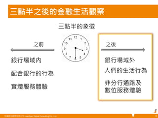 三點半之後的金融生活觀察 
悠識數位顧問有限公司 UserXper Digital Consulting Co., Ltd. 
8 
之前 
三點半的象徵 
之後 
銀行場域內 銀行場域外 
配合銀行的行為 
人們的生活行為 
實體服務體驗 
非分行通路及 
數位服務體驗 
 