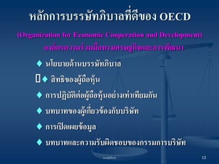 บรรษัทภิบาล 
13 
หลักการบรรษัทภิบาลที่ดีของ OECD 
(Organization for Economic Cooperation and Development) องค์กรความร่วมมือทางเศรษฐกิจและการพัฒนา 
 นโยบายด้านบรรษัทภิบาล 
 สิทธิของผู้ถือหุ้น 
 การปฏิบัติต่อผู้ถือหุ้นอย่างเท่าเทียมกัน 
 บทบาทของผู้เกี่ยวข้องกับบริษัท 
 การเปิดเผยข้อมูล 
 บทบาทและความรับผิดชอบของกรรมการบริษัท  