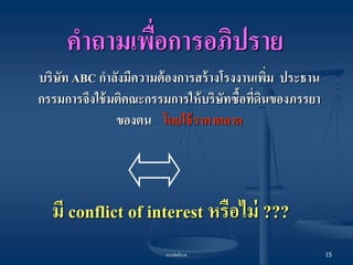 บรรษัทภิบาล 
15 
บริษัท ABC กาลังมีความต้องการสร้างโรงงานเพิ่ม ประธาน กรรมการจึงใช้มติคณะกรรมการให้บริษัทซื้อที่ดินของภรรยา ของตน โดยใช้ราคาตลาด 
มี conflict of interest หรือไม่ ??? 
คาถามเพื่อการอภิปราย  