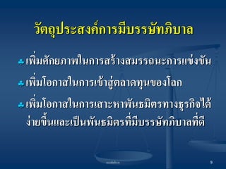 บรรษัทภิบาล 
9 
วัตถุประสงค์การมีบรรษัทภิบาล 
เพิ่มศักยภาพในการสร้างสมรรถนะการแข่งขัน 
เพิ่มโอกาสในการเข้าสู่ตลาดทุนของโลก 
เพิ่มโอกาสในการเสาะหาพันธมิตรทางธุรกิจได้ ง่ายขึ้นและเป็นพันธมิตรที่มีบรรษัทภิบาลที่ดี  
