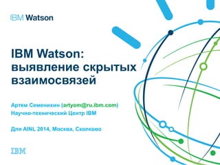 IBM Watson: 
выявление скрытых 
взаимосвязей 
Артем Семенихин (artyom@ru.ibm.com) 
Научно-технический Центр IBM 
Для AINL 2014, Москва, Сколково 
 