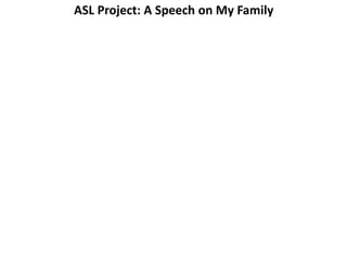 ASL Project: A Speech on My Family 
Copy this now. 
1. You must make a speech. This is a test. 
2. 2 minutes, in ASL. 
3. Your teacher will make a speech first. Follow that example. 
4. You must use 5 of these words: me, mother, father, sister, 
brother, aunt, uncle, grandmother, grandfather, cousin, 
5. Use these possessive pronouns: my, mine, her, his, ours, 
theirs. 
6. You must bring photos or drawing or cut up magazine 
pictures of your family. 
7. You may talk about your real family or make up a family 
8. Bring pictures or email pictures to acohen@philasd.org. 
 