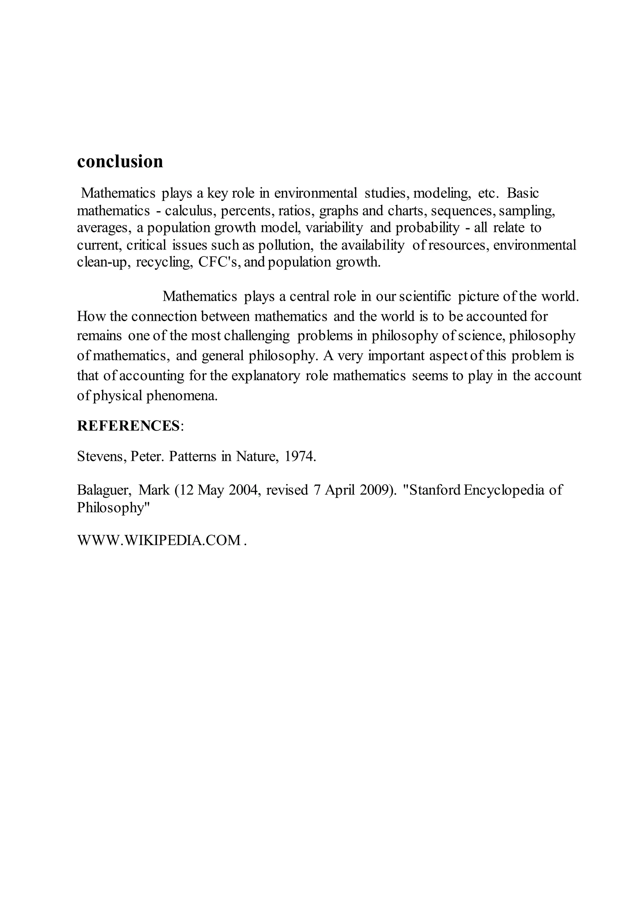 conclusion 
Mathematics plays a key role in environmental studies, modeling, etc. Basic 
mathematics - calculus, percents, ratios, graphs and charts, sequences, sampling, 
averages, a population growth model, variability and probability - all relate to 
current, critical issues such as pollution, the availability of resources, environmental 
clean-up, recycling, CFC's, and population growth. 
Mathematics plays a central role in our scientific picture of the world. 
How the connection between mathematics and the world is to be accounted for 
remains one of the most challenging problems in philosophy of science, philosophy 
of mathematics, and general philosophy. A very important aspect of this problem is 
that of accounting for the explanatory role mathematics seems to play in the account 
of physical phenomena. 
REFERENCES: 
Stevens, Peter. Patterns in Nature, 1974. 
Balaguer, Mark (12 May 2004, revised 7 April 2009). "Stanford Encyclopedia of 
Philosophy" 
WWW.WIKIPEDIA.COM . 
