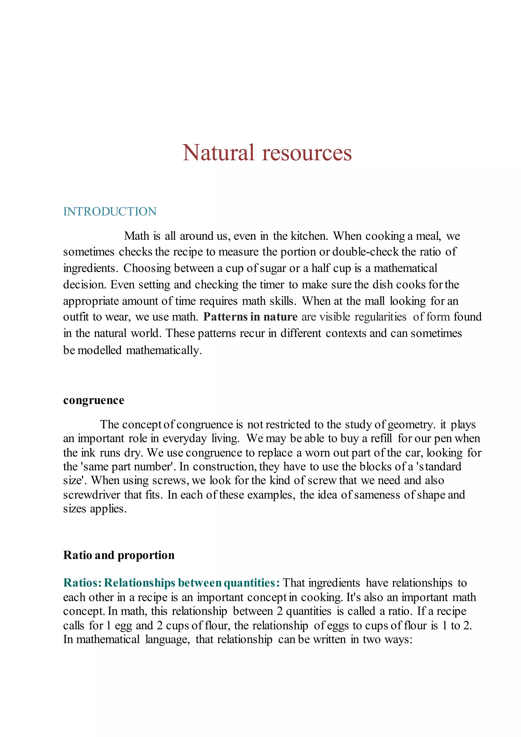 Natural resources 
INTRODUCTION 
Math is all around us, even in the kitchen. When cooking a meal, we 
sometimes checks the recipe to measure the portion or double-check the ratio of 
ingredients. Choosing between a cup of sugar or a half cup is a mathematical 
decision. Even setting and checking the timer to make sure the dish cooks for the 
appropriate amount of time requires math skills. When at the mall looking for an 
outfit to wear, we use math. Patterns in nature are visible regularities of form found 
in the natural world. These patterns recur in different contexts and can sometimes 
be modelled mathematically. 
congruence 
The concept of congruence is not restricted to the study of geometry. it plays 
an important role in everyday living. We may be able to buy a refill for our pen when 
the ink runs dry. We use congruence to replace a worn out part of the car, looking for 
the 'same part number'. In construction, they have to use the blocks of a 's tandard 
size'. When using screws, we look for the kind of screw that we need and also 
screwdriver that fits. In each of these examples, the idea of sameness of shape and 
sizes applies. 
Ratio and proportion 
Ratios: Relationships between quantities: That ingredients have relationships to 
each other in a recipe is an important concept in cooking. It's also an important math 
concept. In math, this relationship between 2 quantities is called a ratio. If a recipe 
calls for 1 egg and 2 cups of flour, the relationship of eggs to cups of flour is 1 to 2. 
In mathematical language, that relationship can be written in two ways: 
 