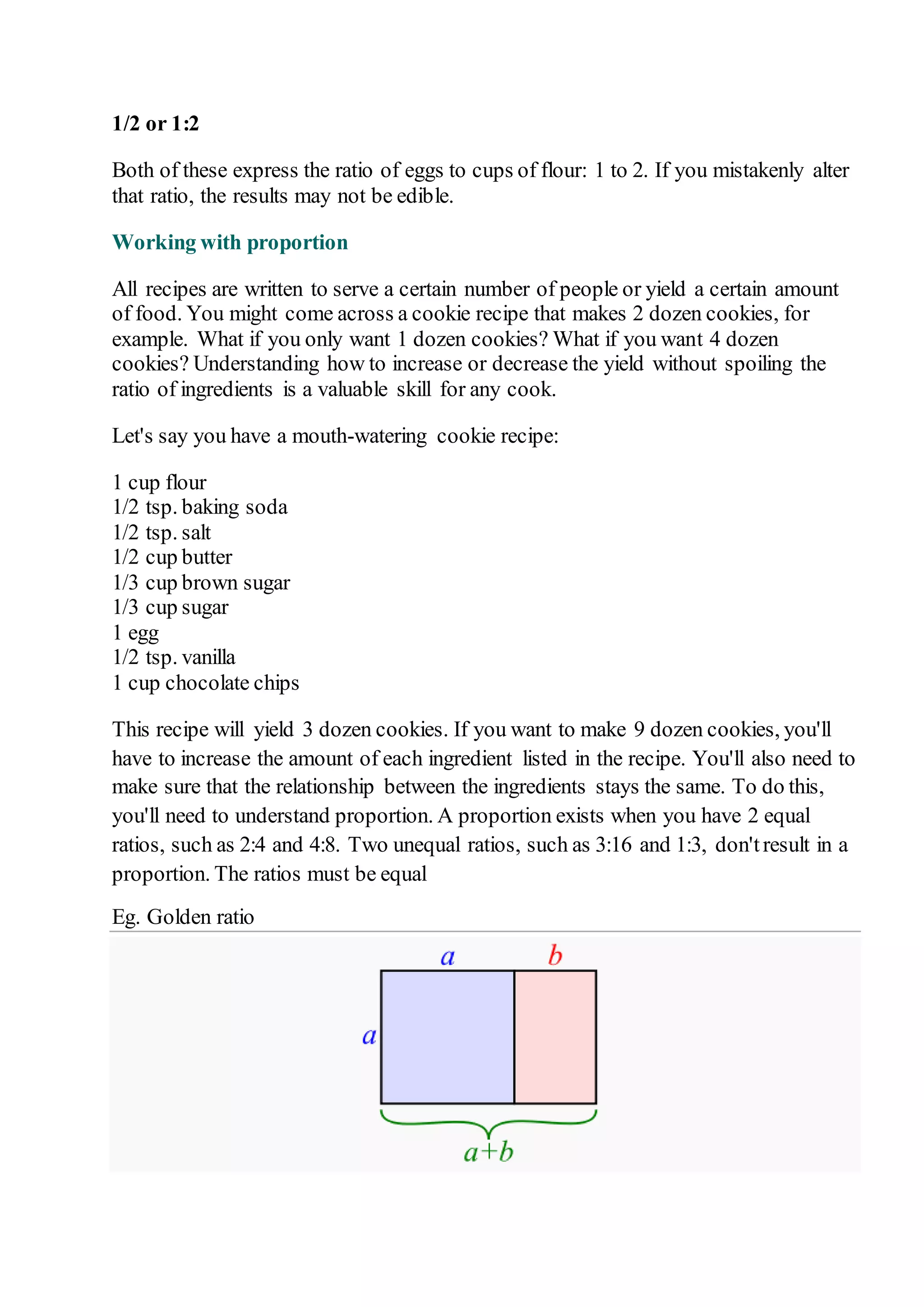 1/2 or 1:2 
Both of these express the ratio of eggs to cups of flour: 1 to 2. If you mistakenly alter 
that ratio, the results may not be edible. 
Working with proportion 
All recipes are written to serve a certain number of people or yield a certain amount 
of food. You might come across a cookie recipe that makes 2 dozen cookies, for 
example. What if you only want 1 dozen cookies? What if you want 4 dozen 
cookies? Understanding how to increase or decrease the yield without spoiling the 
ratio of ingredients is a valuable skill for any cook. 
Let's say you have a mouth-watering cookie recipe: 
1 cup flour 
1/2 tsp. baking soda 
1/2 tsp. salt 
1/2 cup butter 
1/3 cup brown sugar 
1/3 cup sugar 
1 egg 
1/2 tsp. vanilla 
1 cup chocolate chips 
This recipe will yield 3 dozen cookies. If you want to make 9 dozen cookies, you'll 
have to increase the amount of each ingredient listed in the recipe. You'll also need to 
make sure that the relationship between the ingredients stays the same. To do this, 
you'll need to understand proportion. A proportion exists when you have 2 equal 
ratios, such as 2:4 and 4:8. Two unequal ratios, such as 3:16 and 1:3, don't result in a 
proportion. The ratios must be equal 
Eg. Golden ratio 
 