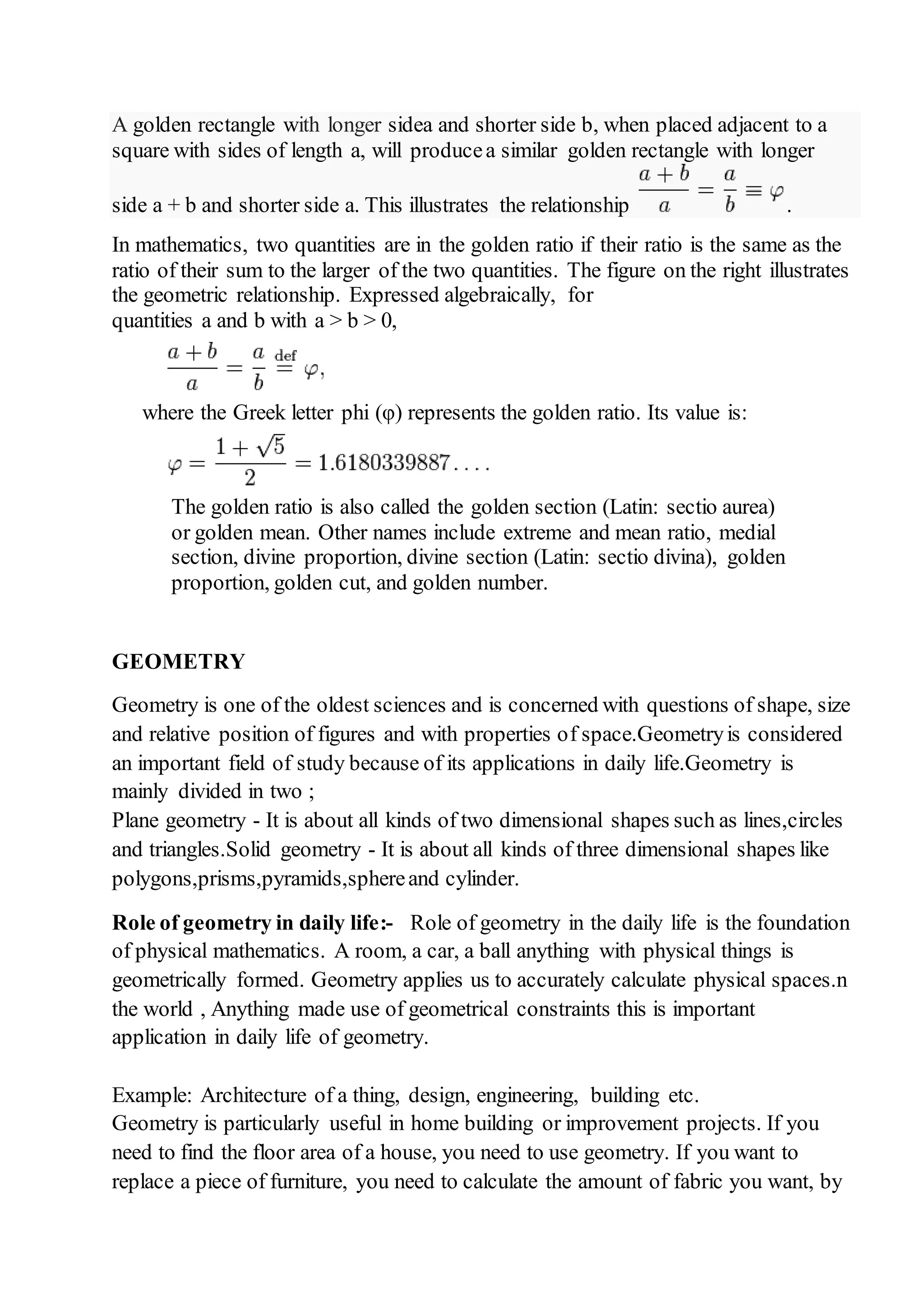 A golden rectangle with longer sidea and shorter side b, when placed adjacent to a 
square with sides of length a, will produce a similar golden rectangle with longer 
side a + b and shorter side a. This illustrates the relationship . 
In mathematics, two quantities are in the golden ratio if their ratio is the same as the 
ratio of their sum to the larger of the two quantities. The figure on the right illustrates 
the geometric relationship. Expressed algebraically, for 
quantities a and b with a > b > 0, 
where the Greek letter phi (φ) represents the golden ratio. Its value is: 
The golden ratio is also called the golden section (Latin: sectio aurea) 
or golden mean. Other names include extreme and mean ratio, medial 
section, divine proportion, divine section (Latin: sectio divina), golden 
proportion, golden cut, and golden number. 
GEOMETRY 
Geometry is one of the oldest sciences and is concerned with questions of shape, size 
and relative position of figures and with properties of space.Geometry is considered 
an important field of study because of its applications in daily life.Geometry is 
mainly divided in two ; 
Plane geometry - It is about all kinds of two dimensional shapes such as lines,circles 
and triangles.Solid geometry - It is about all kinds of three dimensional shapes like 
polygons,prisms,pyramids,sphere and cylinder. 
Role of geometry in daily life:- Role of geometry in the daily life is the foundation 
of physical mathematics. A room, a car, a ball anything with physical things is 
geometrically formed. Geometry applies us to accurately calculate physical spaces.n 
the world , Anything made use of geometrical constraints this is important 
application in daily life of geometry. 
Example: Architecture of a thing, design, engineering, building etc. 
Geometry is particularly useful in home building or improvement projects. If you 
need to find the floor area of a house, you need to use geometry. If you want to 
replace a piece of furniture, you need to calculate the amount of fabric you want, by 
 