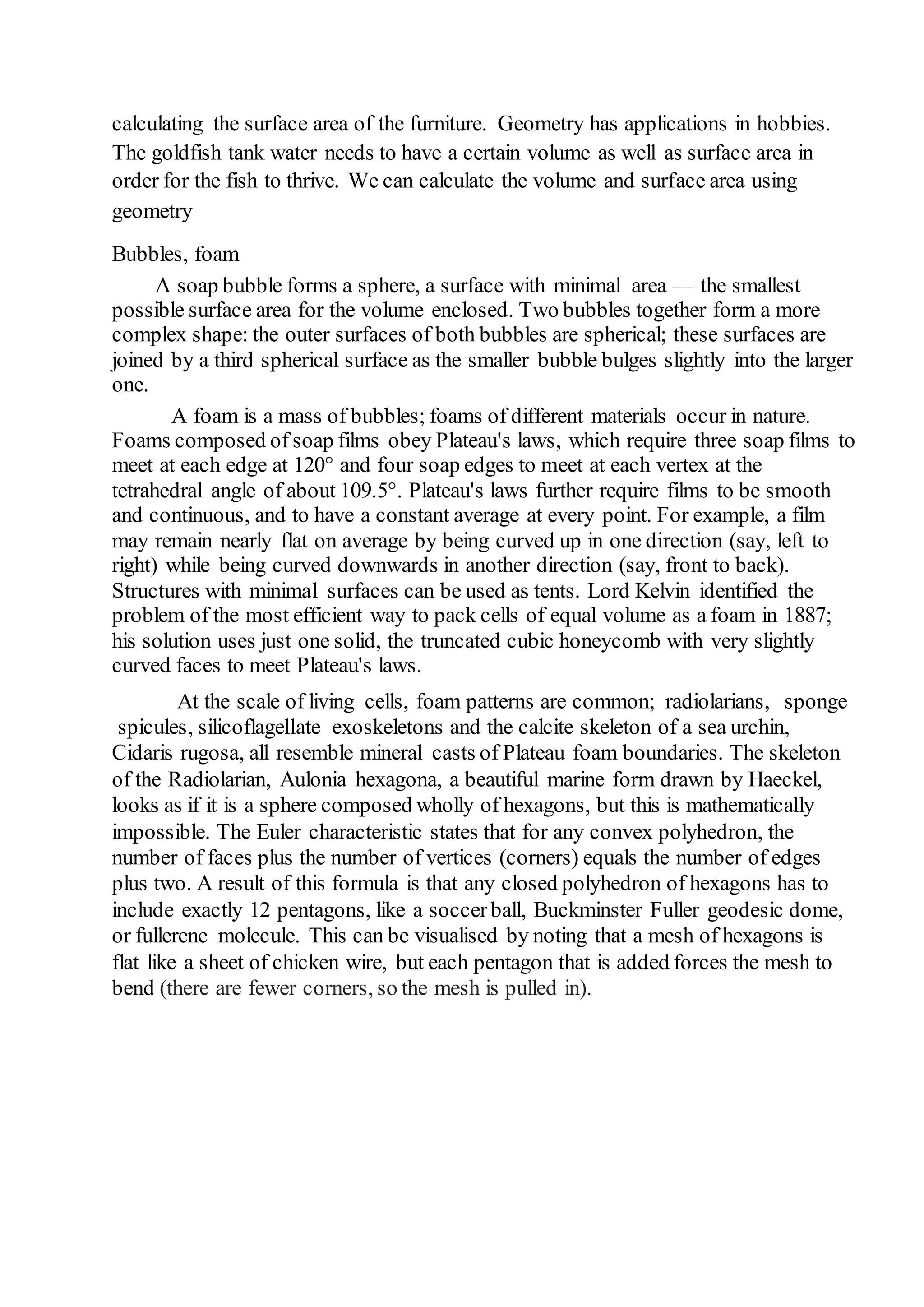 calculating the surface area of the furniture. Geometry has applications in hobbies. 
The goldfish tank water needs to have a certain volume as well as surface area in 
order for the fish to thrive. We can calculate the volume and surface area using 
geometry 
Bubbles, foam 
A soap bubble forms a sphere, a surface with minimal area — the smallest 
possible surface area for the volume enclosed. Two bubbles together form a more 
complex shape: the outer surfaces of both bubbles are spherical; these surfaces are 
joined by a third spherical surface as the smaller bubble bulges slightly into the larger 
one. 
A foam is a mass of bubbles; foams of different materials occur in nature. 
Foams composed of soap films obey Plateau's laws, which require three soap films to 
meet at each edge at 120° and four soap edges to meet at each vertex at the 
tetrahedral angle of about 109.5°. Plateau's laws further require films to be smooth 
and continuous, and to have a constant average at every point. For example, a film 
may remain nearly flat on average by being curved up in one direction (say, left to 
right) while being curved downwards in another direction (say, front to back). 
Structures with minimal surfaces can be used as tents. Lord Kelvin identified the 
problem of the most efficient way to pack cells of equal volume as a foam in 1887; 
his solution uses just one solid, the truncated cubic honeycomb with very slightly 
curved faces to meet Plateau's laws. 
At the scale of living cells, foam patterns are common; radiolarians, sponge 
spicules, silicoflagellate exoskeletons and the calcite skeleton of a sea urchin, 
Cidaris rugosa, all resemble mineral casts of Plateau foam boundaries. The skeleton 
of the Radiolarian, Aulonia hexagona, a beautiful marine form drawn by Haeckel, 
looks as if it is a sphere composed wholly of hexagons, but this is mathematically 
impossible. The Euler characteristic states that for any convex polyhedron, the 
number of faces plus the number of vertices (corners) equals the number of edges 
plus two. A result of this formula is that any closed polyhedron of hexagons has to 
include exactly 12 pentagons, like a soccer ball, Buckminster Fuller geodesic dome, 
or fullerene molecule. This can be visualised by noting that a mesh of hexagons is 
flat like a sheet of chicken wire, but each pentagon that is added forces the mesh to 
bend (there are fewer corners, so the mesh is pulled in). 
 