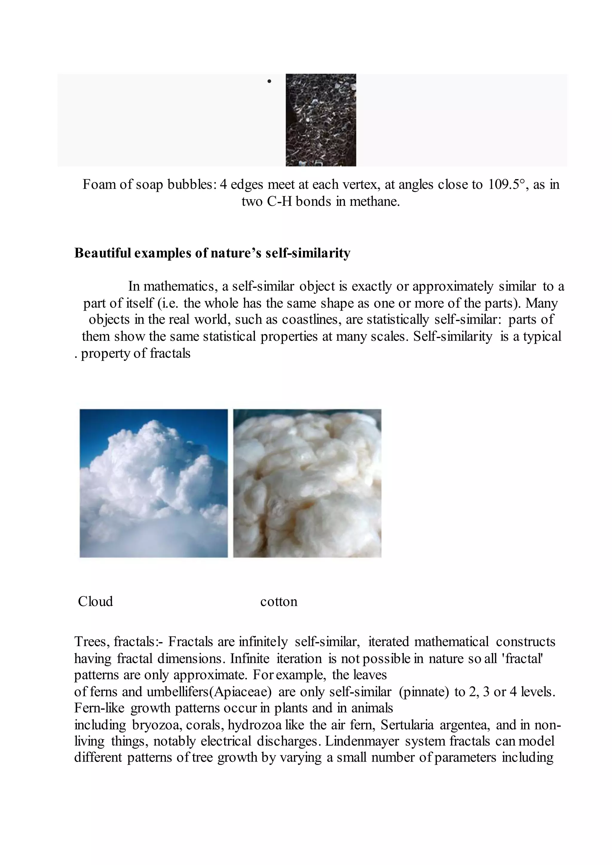  
Foam of soap bubbles: 4 edges meet at each vertex, at angles close to 109.5°, as in 
two C-H bonds in methane. 
Beautiful examples of nature’s self-similarity 
In mathematics, a self-similar object is exactly or approximately similar to a 
part of itself (i.e. the whole has the same shape as one or more of the parts). Many 
objects in the real world, such as coastlines, are statistically self-similar: parts of 
them show the same statistical properties at many scales. Self-similarity is a typical 
. property of fractals 
Cloud cotton 
Trees, fractals:- Fractals are infinitely self-similar, iterated mathematical constructs 
having fractal dimensions. Infinite iteration is not possible in nature so all 'fractal' 
patterns are only approximate. For example, the leaves 
of ferns and umbellifers(Apiaceae) are only self-similar (pinnate) to 2, 3 or 4 levels. 
Fern-like growth patterns occur in plants and in animals 
including bryozoa, corals, hydrozoa like the air fern, Sertularia argentea, and in non-living 
things, notably electrical discharges. Lindenmayer system fractals can model 
different patterns of tree growth by varying a small number of parameters including 
 