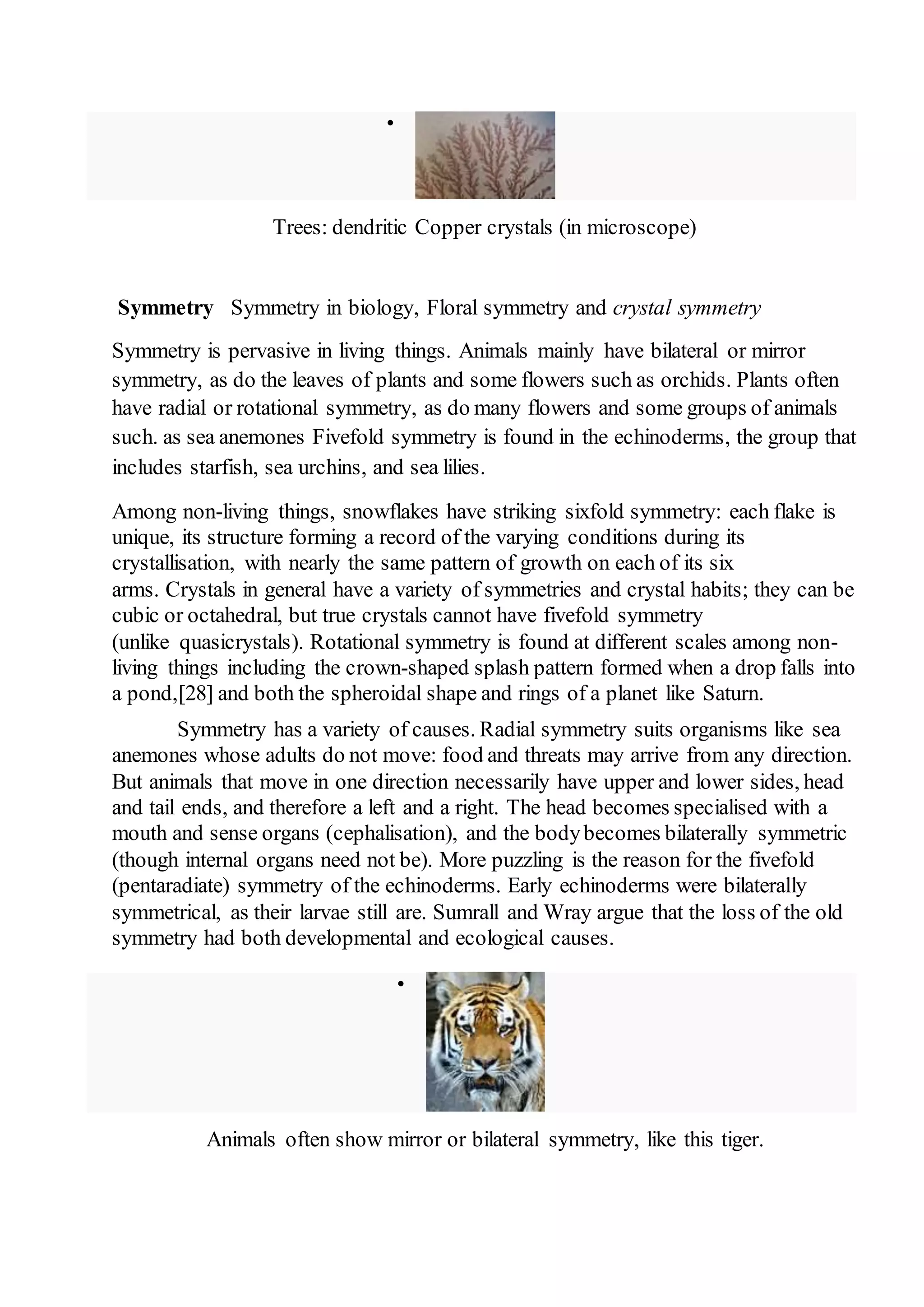  
Trees: dendritic Copper crystals (in microscope) 
Symmetry Symmetry in biology, Floral symmetry and crystal symmetry 
Symmetry is pervasive in living things. Animals mainly have bilateral or mirror 
symmetry, as do the leaves of plants and some flowers such as orchids. Plants often 
have radial or rotational symmetry, as do many flowers and some groups of animals 
such. as sea anemones Fivefold symmetry is found in the echinoderms, the group that 
includes starfish, sea urchins, and sea lilies. 
Among non-living things, snowflakes have striking sixfold symmetry: each flake is 
unique, its structure forming a record of the varying conditions during its 
crystallisation, with nearly the same pattern of growth on each of its six 
arms. Crystals in general have a variety of symmetries and crystal habits; they can be 
cubic or octahedral, but true crystals cannot have fivefold symmetry 
(unlike quasicrystals). Rotational symmetry is found at different scales among non-living 
things including the crown-shaped splash pattern formed when a drop falls into 
a pond,[28] and both the spheroidal shape and rings of a planet like Saturn. 
Symmetry has a variety of causes. Radial symmetry suits organisms like sea 
anemones whose adults do not move: food and threats may arrive from any direction. 
But animals that move in one direction necessarily have upper and lower sides, head 
and tail ends, and therefore a left and a right. The head becomes specialised with a 
mouth and sense organs (cephalisation), and the body becomes bilaterally symmetric 
(though internal organs need not be). More puzzling is the reason for the fivefold 
(pentaradiate) symmetry of the echinoderms. Early echinoderms were bilaterally 
symmetrical, as their larvae still are. Sumrall and Wray argue that the loss of the old 
symmetry had both developmental and ecological causes. 
 
Animals often show mirror or bilateral symmetry, like this tiger. 
 