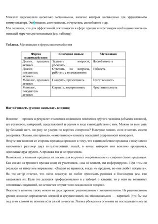 Минделл перечислила несколько метанавыков, наличие которых необходимо для эффективного коммуникатора. Это эмпатия, спонтанность, сочувствие, спокойствие и др. 
Мы полагаем, что для эффективной деятельности в сфере продаж и переговоров необходимо иметь по меньшей мере четыре метанавыка (см. таблицу) 
Таблица. Метанавыки и формы взаимодействия 
Форма взаимодействия 
Ключевой навык 
Метанавык 
Диалог, продавец активен 
Задавать вопросы, убеждать 
Настойчивость 
Диалог, покупатель активен 
Отвечать на вопросы, работать с возражениями 
Гибкость 
Монолог, продавец активен 
Говорить, презентовать 
Естественность 
Монолог, покупатель активен 
Слушать, воспринимать 
Чувствительность 
Настойчивость (умение оказывать влияние) 
Влияние — процесс и результат изменения индивидом поведения другого человека (объекта влияния), его установок, намерений, представлений и оценок в ходе взаимодействия с ним. Можно ли выиграть футбольный матч, ни разу не ударив по воротам соперника? Наверное можно, если измотать своего соперника. Однако, как правило, «измотанному» клиенту последний удар наносит конкурент. 
Отсутствие влияния со стороны продавца приводит к тому, что взаимодействие продавца и покупателя напоминает разговор двух интеллигентных людей, в конце которого они вежливо прощаются, довольные друг другом. А продажа так и не произошла. 
Возможность влияния продавца на покупателя встречает сопротивление со стороны самих продавцов. Как сказал на тренинге продаж один из участников, «мы не влияем, мы информируем». При этом он сослался на известное выражение: «Людям не нравится, когда им продают, но они любят покупать». На это автор ответил, что люди зачастую не любят принимать решения и благодарны тем, кто направляет их. Если это делается профессионально и с заботой о клиенте, то у него не возникнет негативных ощущений, не останется неприятного осадка после покупки. 
Оказывать влияние также можно на двух уровнях: рациональном и эмоциональном. На рациональном уровне влияние определяется логикой и аргументацией, на эмоциональном — харизмой (что бы мы под этим словом не понимали) и силой личности. Логика убеждения основана на последовательности  