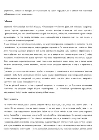 аргументов, каждый из которых по отдельности не может «продать», но в связке они становятся эффективным средством влияния. 
Гибкость 
Тренинги основываются на некой модели, отражающей особенности реальной ситуации. Например, тренинг продаж предусматривает изучение модели, которая называется «лестница продаж». Предполагается, что чем точнее человек следует этой модели, тем более успешным он будет в своей деятельности. Но что делать продавцу, если взаимодействие с клиентом идет не «по схеме» и складывается нештатная ситуация? 
В ходе ролевых игр часто можно наблюдать, как участники тренинга «выпадают» из сценария, т.е. для сложившейся ситуации нет модели, на которую участники могли бы ориентироваться / опираться. Они либо упорно продолжают следовать той схеме, которая им известна (есть «шаблон» презентации, и они отработают его до конца вне зависимости от того, уместен он в данном случае или нет), либо, оказавшись беспомощными, вовсе перестают что-либо предпринимать. Многие покупатели, будучи более опытными переговорщиками, часто сознательно выбивают почву из-под ног у своих менее опытных оппонентов, чтобы проверить, насколько тот способен принимать быстрые и креативные решения. 
Основные составляющие метанавыка «гибкость» связаны с пониманием и использованием ролевых моделей. Чтобы быть максимально гибким, нужно иметь в распоряжении широкий ролевой диапазон. В зависимости от конкретной ситуации продавец может сыграть роль «спасителя», «жертвы», «доброго» или «злого полицейского» и т.д. 
Если же ролевой модели, соответствующей ситуации, у продавца нет, то благодаря метанавыку «гибкость» он способен такую модель сформировать. Он становится креативным продавцом, максимально эффективным в каждой конкретной ситуации. 
Естественность 
На вопрос «Что такое дзен?» учитель ответил: «Когда я голоден, я ем, когда мне хочется спать — я сплю». Когда продавцу хочется задать вопрос — он его задает, когда хочется улыбнуться — он улыбается. Быть естественным значит быть собой, но как «быть собой», если в голове столько разной науки: 5 способов установления контакта, 32 способа работы с возражениями, 126 вариантов закрытия сделки… Бедная сороконожка! Она забыла, с какой ноги ей идти, и не смогла сдвинуться с места! 
Поведение естественно тогда, когда человек не имеет внутренних противоречий, и его разум и эмоции действуют слаженно в едином направлении, , Можно сказать, что естественность является следствием знания человеком самого себя —своих ценностей, диапазона ролей, сильных и слабых сторон, своих  