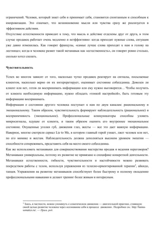 ограничений. Человек, который знает себя и принимает себя, становится спонтанным и способным к импровизации. Это означает, что возникновение мысли или чувства сразу же реализуется в эффективном действии. 
Отсутствие естественности приводит к тому, что мысль и действие отделены друг от друга, в этом случае продавец работает очень медленно и неэффективно: когда приходят нужные слова, ситуация уже давно изменилась. Как говорят французы, «самые лучше слова приходят к нам в голову на лестнице»; когда в человеке развит такой метанавык как «естественность», он говорит ровно столько, сколько хотел сказать. 
Чувствительность 
Успех во многом зависит от того, насколько чутко продавец реагирует на сигналы, посылаемые клиентом, насколько верно он их интерпретирует, оценивает состояние собеседника. Доволен ли клиент или нет, готов ли воспринимать информацию или ему нужно выговорится… Чтобы получить от клиента необходимую информацию, нужно обладать «тонкой настройкой», быть готовым эту информацию воспринимать. 
Информация о состоянии другого человека поступает к нам по двум каналам: рациональному и эмоциональному. Таким образом, чувствительность формируют наблюдательность (рациональное) и восприимчивость (эмоциональное). Профессиональные коммуникаторы способны уловить микросигналы, идущие от клиента, и таким образом оценить его внутреннее эмоциональное состояние. Опущенные уголки губ, движения глаз, жесты — все это дает важную информацию. Наверное, многие смотрели сериал Lie to Me, в котором главный герой узнает, лжет человек или нет, по его мимике и жестам. Наблюдательность должна дополняться высоким уровнем эмпатии — способности сопереживать, представить себя на месте своего собеседника. 
Как же использовать метанавыки для совершенствования мастерства продаж и ведения переговоров? Метанавыки универсальны, поэтому их развитие не привязано к специфике конкретной деятельности. Метанавыки естественности, гибкости, чувствительности и настойчивости можно развивать посредством работы с телом, используя упражнения из телесно-ориентированной терапии3, айкидо, танцев. Упражнения на развитие метанавыков способствуют более быстрому и полному овладению профессиональными навыками и делают тренинг более живым и интересным. 
3 Здесь, в частности, можно упомянуть о соматическом движении — двигательной практике, ставящую своей целью развитие человека через осознавание себя в процессе движения . Подробнее см.: http://hanna- somatics.ru/. — Прим. ред. 