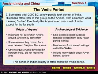 Ancient India and China Section 1 
The Vedic Period 
3. Sometime after 2000 BC, a new people took control of India. 
Historians often refer to this group as the Aryans, from a Sanskrit word 
meaning “noble.” Eventually the Aryans ruled over most of India, 
except for the far south. 
Origin of Aryans 
• Historians not sure when Aryans 
arrived, where they came from 
• Some assume they moved from 
area between Caspian, Black seas 
• Others argue Aryans developed in 
northern India, did not move into 
area 
Archaeological Evidence 
• Little archaeological evidence 
remains to document early Aryan 
period in India 
• Most comes from sacred writings 
called the Vedas 
• Include many details about Aryan 
history, society 
This period in Indian history is often called the Vedic period. 
 