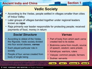 Ancient India and China Section 1 
Vedic Society 
• According to the Vedas, people settled in villages smaller than cities 
of Indus Valley 
• Later groups of villages banded together under regional leaders 
known as rajas 
• Raja primarily war leader responsible for protecting people; received 
payments of food, money in return 
Social Structure 
• According to oldest of the Vedas, 
the Rigveda, Vedic society divided 
into four social classes, varnas 
• Each played particular role in 
society 
• People of four varnas created from 
body of single being 
Varnas 
• Part of body from which each varna 
created tied to its duties 
• Brahmins came from mouth, source 
of speech, wisdom; were priests 
• Kshatriyas: warriors, rulers 
• Vaisyas: common people, farmers 
• Sudras: servants 
 