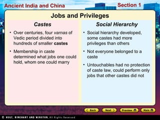 Ancient India and China Section 1 
Jobs and Privileges 
Social Hierarchy 
• Social hierarchy developed, 
some castes had more 
privileges than others 
• Not everyone belonged to a 
caste 
• Untouchables had no protection 
of caste law, could perform only 
jobs that other castes did not 
Castes 
• Over centuries, four varnas of 
Vedic period divided into 
hundreds of smaller castes 
• Membership in caste 
determined what jobs one could 
hold, whom one could marry 
 