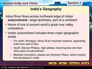 Ancient India and China Section 1 
India’s Geography 
Indus River flows across northwest edge of Indian 
subcontinent—large landmass, part of a continent 
• Home of one of ancient world’s great river valley 
civilizations 
• Indian subcontinent includes three major geographic 
zones 
– Far north: Himalaya, Hindu Kush mountain systems, separating 
India from rest of Asia 
– South: Deccan Plateau, high plateau receiving less rain than 
other parts of subcontinent 
– Between mountains, plateau are Northern Plains, where society 
first developed in India 
 