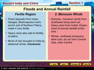 Ancient India and China Section 1 
Floods and Annual Rainfall 
2. Monsoon Winds 
• Summer, monsoon winds from 
southwest bring warm air, 
heavy rains from Indian Ocean; 
most of annual rainfall at this 
time 
• Winter, northeast monsoons 
blow cool, dry air from Central 
Asia, drier months 
Fertile Region 
• Flood deposits from Indus, 
Ganges, Brahmaputra rivers 
enrich soil of Northern Plains, 
make it very fertile 
• Heavy rains also add to fertility 
of plains 
• Much of rain brought to India by 
seasonal winds, monsoons 
 