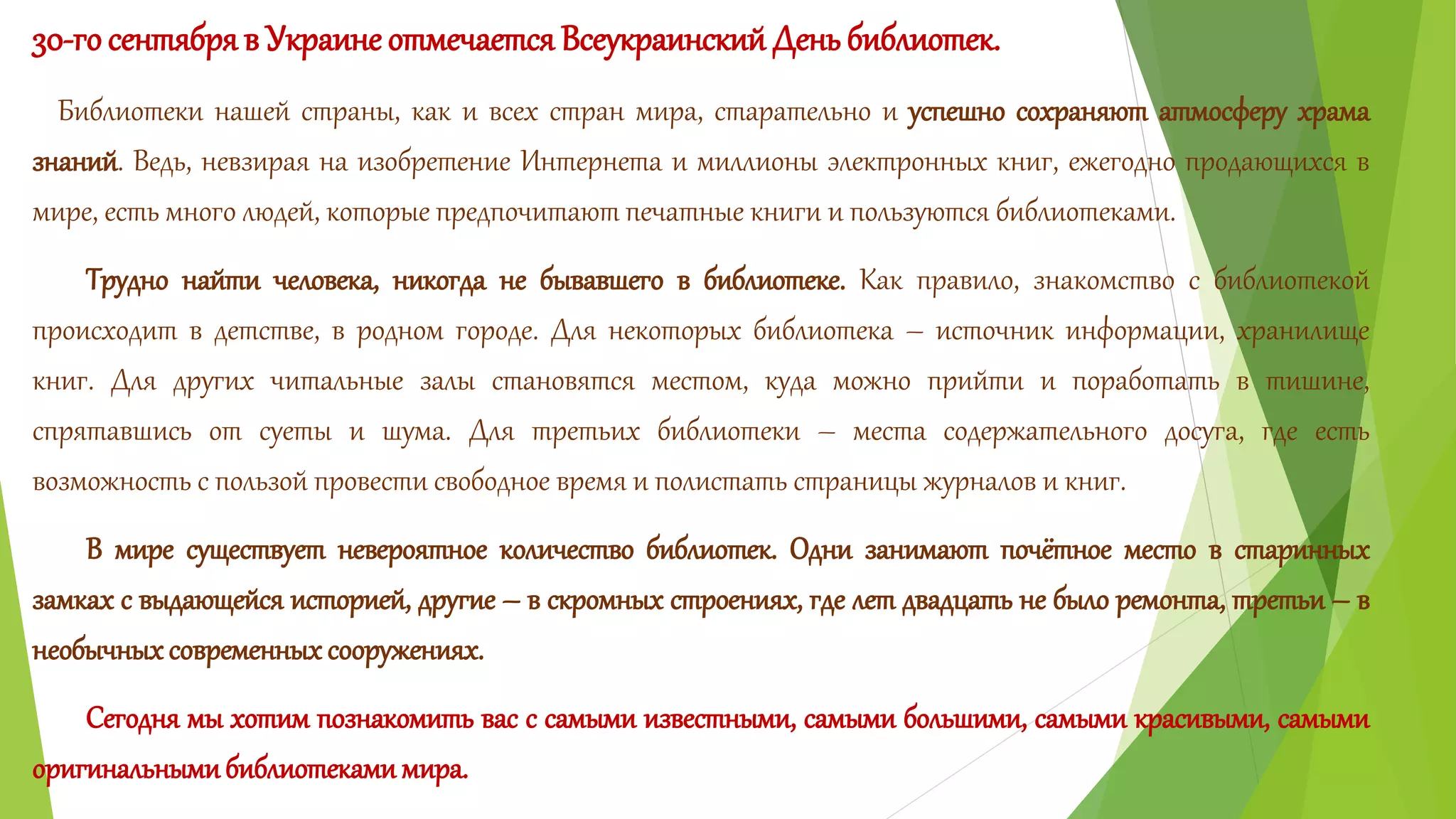 30-го сентября в Украине отмечается Всеукраинский День библиотек. 
Библиотеки нашей страны, как и всех стран мира, старательно и успешно сохраняют атмосферу храма 
знаний. Ведь, невзирая на изобретение Интернета и миллионы электронных книг, ежегодно продающихся в 
мире, есть много людей, которые предпочитают печатные книги и пользуются библиотеками. 
Трудно найти человека, никогда не бывавшего в библиотеке. Как правило, знакомство с библиотекой 
происходит в детстве, в родном городе. Для некоторых библиотека – источник информации, хранилище 
книг. Для других читальные залы становятся местом, куда можно прийти и поработать в тишине, 
спрятавшись от суеты и шума. Для третьих библиотеки – места содержательного досуга, где есть 
возможность с пользой провести свободное время и полистать страницы журналов и книг. 
В мире существует невероятное количество библиотек. Одни занимают почётное место в старинных 
замках с выдающейся историей, другие – в скромных строениях, где лет двадцать не было ремонта, третьи – в 
необычных современных сооружениях. 
Сегодня мы хотим познакомить вас с самыми известными, самыми большими, самыми красивыми, самыми 
оригинальными библиотеками мира. 
 