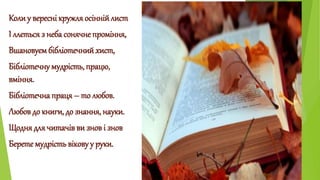 Коли у вересні кружля осінній лист 
І ллється з неба сонячне проміння, 
Вшановуєм бібліотечний хист, 
Бібліотечну мудрість...