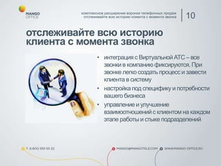 отслеживайте всю историю
клиента с момента звонка
• интеграция с ВиртуальнойАТС – все
звонки в компанию фиксируются. При
звонке легко создать процесс и завести
клиента в систему
• настройка под специфику и потребности
вашего бизнеса
• управление и улучшение
взаимоотношенийс клиентом на каждом
этапе работы и стыке подразделений
комплексное расширение воронки телефонных продаж
отслеживайте всю историю клиента с момента звонка 10
 