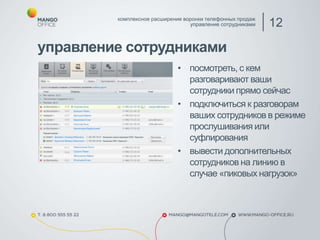 управление сотрудниками
комплексное расширение воронки телефонных продаж
управление сотрудниками 12
• посмотреть, с кем
разговаривают ваши
сотрудники прямо сейчас
• подключиться к разговорам
ваших сотрудников в режиме
прослушивания или
суфлирования
• вывести дополнительных
сотрудников на линию в
случае «пиковых нагрузок»
 