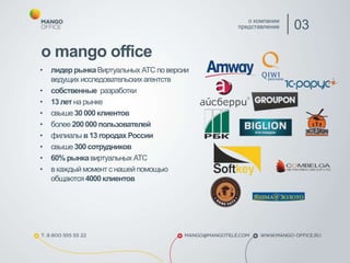 • лидер рынкаВиртуальных АТС по версии
ведущих исследовательскихагентств
• собственные разработки
• 13 лет на рынке
• свыше30000 клиентов
• более 200 000 пользователей
• филиалы в 13 городах России
• свыше300 сотрудников
• 60% рынкавиртуальных АТС
• в каждый момент с нашей помощью
общаются4000 клиентов
о компании
представление 03
о mango office
 