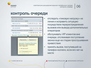 контроль очереди
комплексное расширение воронки телефонных продаж
контроль очереди 06
• отследить «пиковую нагрузку» на
линии и исправить ситуацию
посредством перераспределения
вызовов или вывода дополнительных
операторов
• обслуживать VIP клиентов вне
очереди, отслеживая поступление
звонка еще на стадии прослушивания
приветствия
• принять вызов, поступившийна
телефон коллеги, если его нет на
месте
 