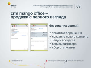 crm mango office –
продажа с первого взгляда
комплексное расширение воронки телефонных продаж
crm mango office – продажа с первого взгляда 09
без лишних усилий:
 тематика обращения
 создание нового контакта
 запуск процесса
 запись разговора
 сбор статистики
 