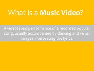 What is a Music Video? 
A videotaped performance of a recorded popular 
song, usually accompanied by dancing and visual 
images interpreting the lyrics. 
 