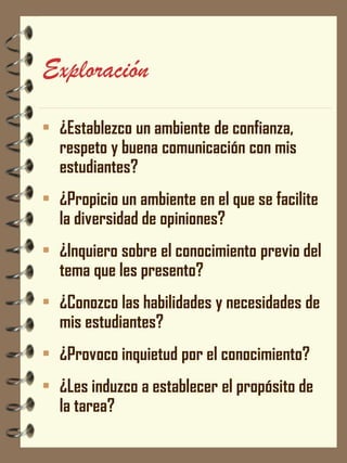 Exploración 
•¿Establezco un ambiente de confianza, respeto y buena comunicación con mis estudiantes? 
•¿Propicio un ambiente en el que se facilite la diversidad de opiniones? 
•¿Inquiero sobre el conocimiento previo del tema que les presento? 
•¿Conozco las habilidades y necesidades de mis estudiantes? 
•¿Provoco inquietud por el conocimiento? 
•¿Les induzco a establecer el propósito de la tarea?  