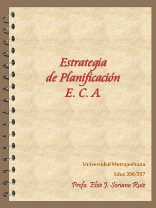 Estrategia de PlanificaciónE. C. A. 
Universidad Metropolitana 
Educ356/357Profa. Elsie J. Soriano Ruiz  