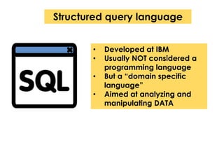 Structured query language 
• Developed at IBM 
• Usually NOT considered a 
programming language 
• But a “domain specific 
language” 
• Aimed at analyzing and 
manipulating DATA 
 