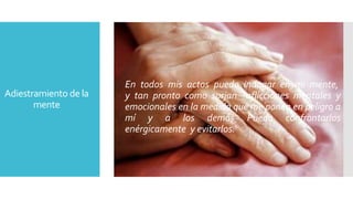Adiestramiento de la 
mente 
En todos mis actos puedo indagar en mi mente, 
y tan pronto como surjan aflicciones mentales y 
emocionales en la medida que me ponen en peligro a 
mí y a los demás Puedo confrontarlos 
enérgicamente y evitarlos. 
 