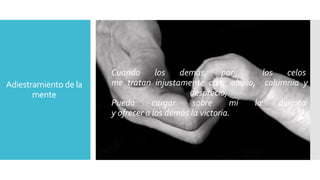 Adiestramiento de la 
mente 
Cuando los demás, por los celos 
me tratan injustamente con abuso, calumnia y 
desprecio, 
Puedo cargar sobre mí la derrota 
y ofrecer a los demás la victoria. 
 