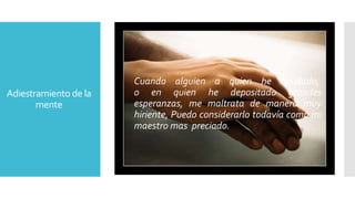 Adiestramiento de la 
mente 
Cuando alguien a quien he ayudado, 
o en quien he depositado grandes 
esperanzas, me maltrata de manera muy 
hiriente, Puedo considerarlo todavía como mi 
maestro mas preciado. 
 