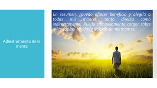 Adiestramiento de la 
mente 
En resumen, ¿puedo ofrecer beneficio y alegría a 
todas mis madres, tanto directa como 
indirectamente, Puedo tranquilamente cargar sobre 
mí todas las heridas y dolores de mis madres.. 
 