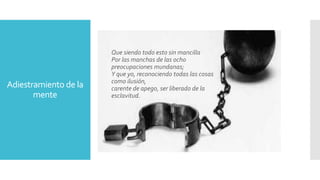 Adiestramiento de la 
mente 
Que siendo todo esto sin mancilla 
Por las manchas de las ocho 
preocupaciones mundanas; 
Y que yo, reconociendo todas las cosas 
como ilusión, 
carente de apego, ser liberado de la 
esclavitud. 

