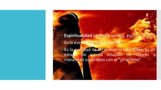  Espiritualidad (del latín spiritus, espíritu soplo) 
 Es la esencia de lo que somos 
 Es la cualidad de reconocer lo intangible; es un 
estado de íntima relación de valores y 
moralidad superiores con el “yo interno” 
 
