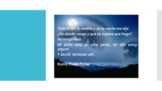 Todo el día lo medite y en la noche me dije 
¿De donde vengo y que se supone que hago? 
No tengo idea 
Mi alma esta en otra parte, de ello estoy 
seguro 
Y decidí terminar ahí. 
Rumi, Poeta Persa 
 