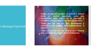 Propio de quienes perciben su actividad laboral 
como un camino espiritual, como una 
oportunidad para crecer en lo personal y 
contribuir a la sociedad de manera significativa 
Tiene que ver con ser más bondadosos y 
compasivos con colegas, jefes colaboradores y 
clientes 
Tiene que ver con vivir los valores de la manera 
mas completa en el lugar donde trabajamos. 
Liderazgo Espiritual 
 