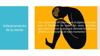 Adiestramiento 
de la mente 
Con determinación para lograr el objetivomás alto 
para el beneficio de todos los seres sensibles, 
que supera incluso la joya que concede los deseos, 
¿Podría yo apreciarlos en todomomento?. 
 