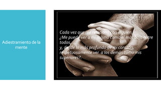 Adiestramiento de la 
mente 
Cada vez que me relaciono con alguien, 
¿Me puedo ver a mí mismo como el más bajo entre 
todos, 
y, desde lo más profundo de mi corazón, 
respetuosamente ver a los demás como mis 
superiores?. 
 